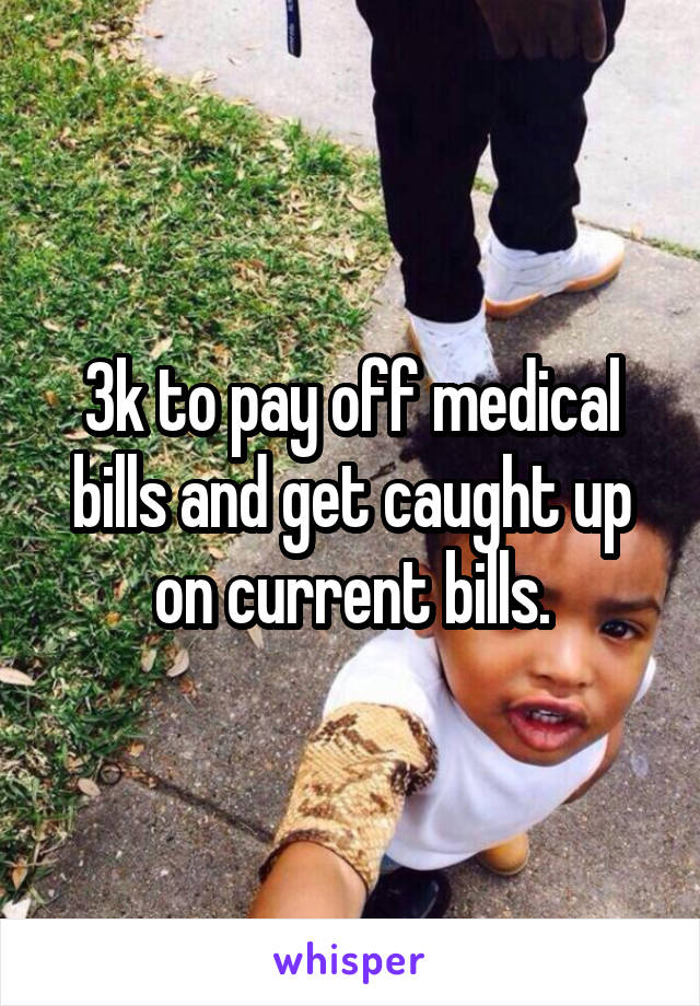 3k to pay off medical bills and get caught up on current bills.