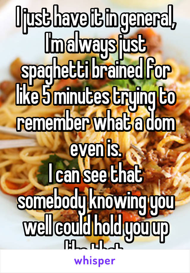 I just have it in general, I'm always just spaghetti brained for like 5 minutes trying to remember what a dom even is.
I can see that somebody knowing you well could hold you up like that.
