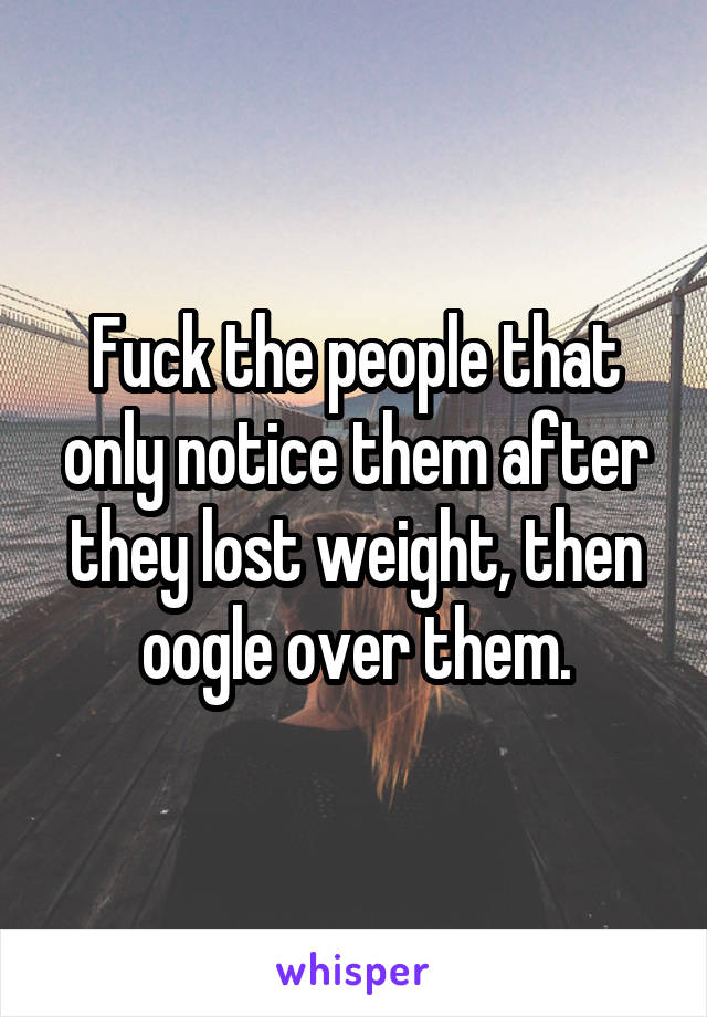 Fuck the people that only notice them after they lost weight, then oogle over them.
