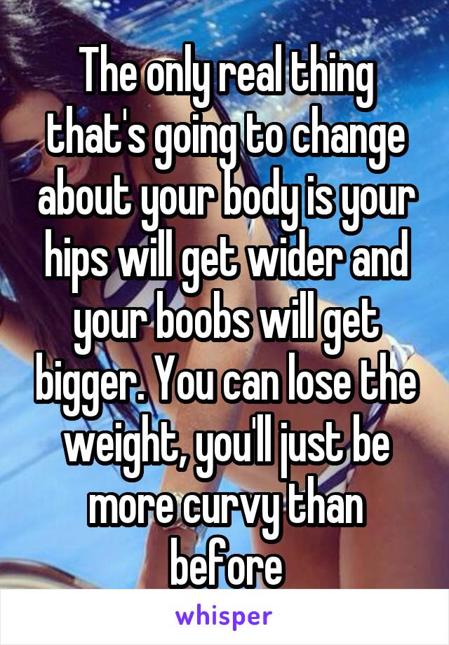 The only real thing that's going to change about your body is your hips will get wider and your boobs will get bigger. You can lose the weight, you'll just be more curvy than before