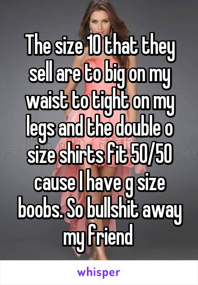 The size 10 that they sell are to big on my waist to tight on my legs and the double o size shirts fit 50/50 cause I have g size boobs. So bullshit away my friend 