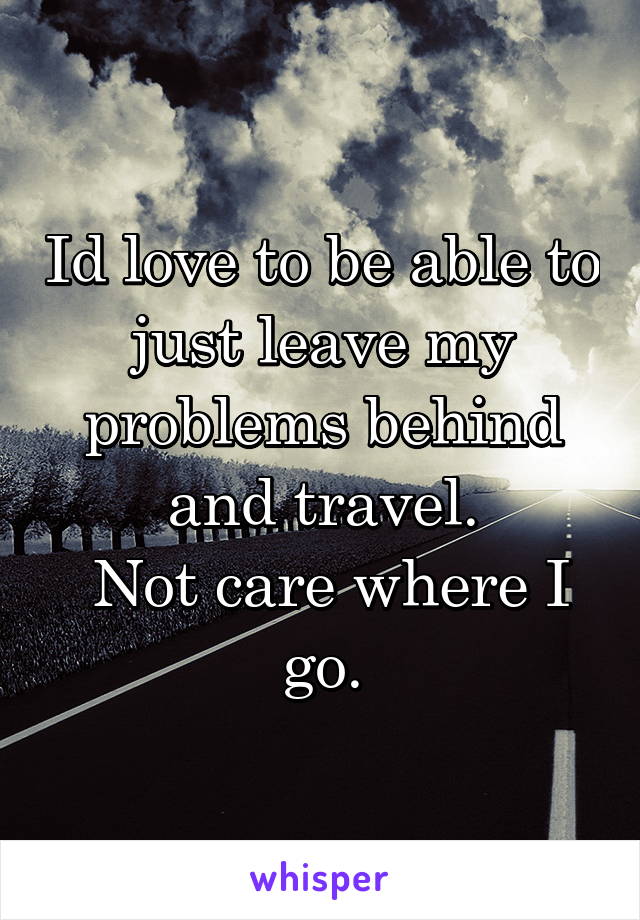 Id love to be able to just leave my problems behind and travel.
 Not care where I go.