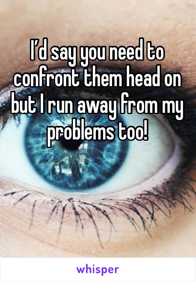 I’d say you need to confront them head on but I run away from my problems too!