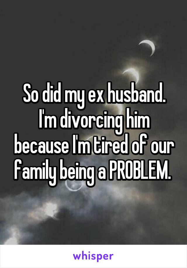 So did my ex husband. I'm divorcing him because I'm tired of our family being a PROBLEM. 