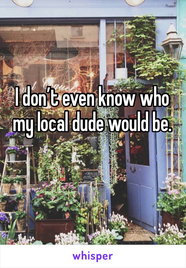 I don’t even know who my local dude would be.
