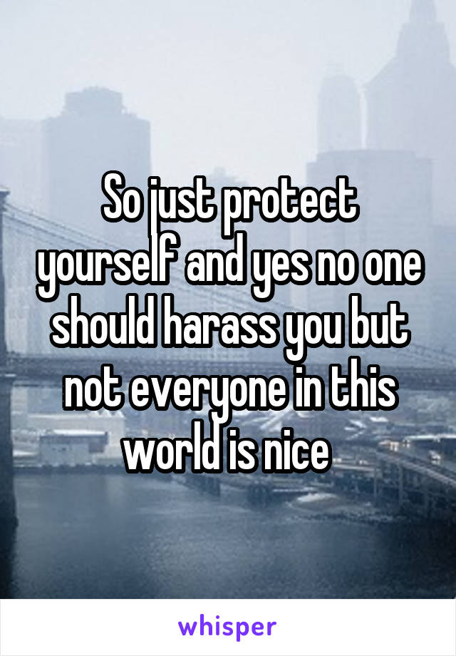 So just protect yourself and yes no one should harass you but not everyone in this world is nice 