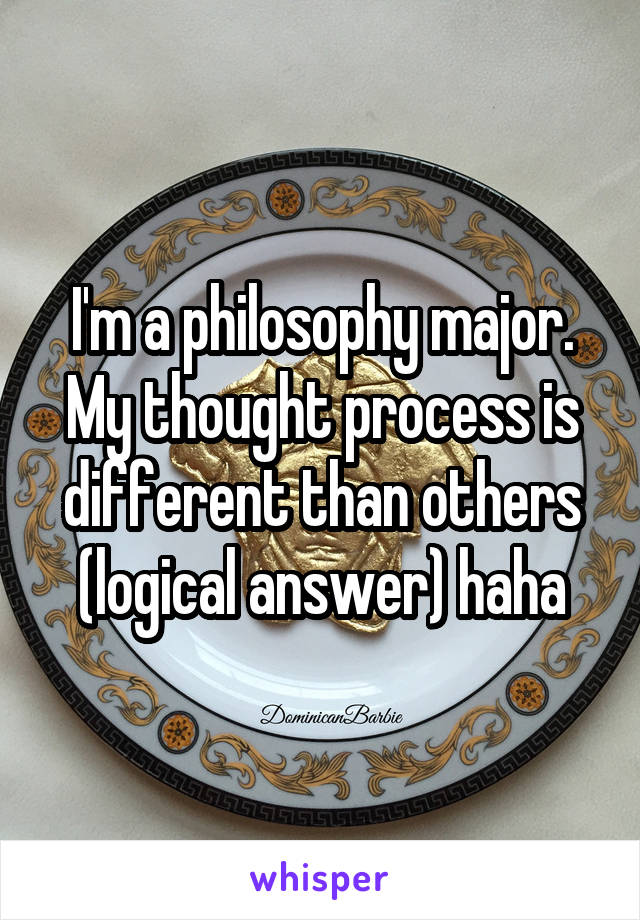 I'm a philosophy major. My thought process is different than others (logical answer) haha