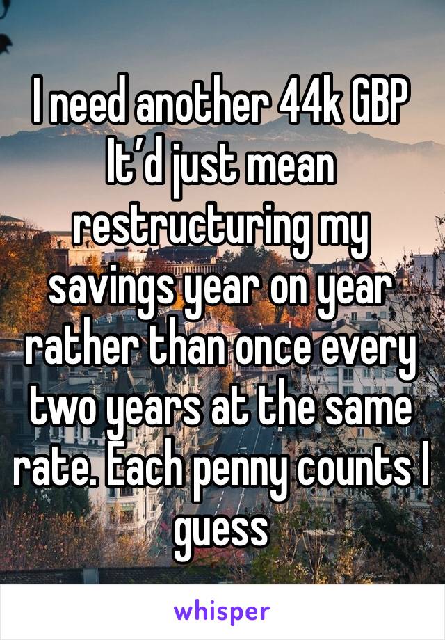 I need another 44k GBP
It’d just mean restructuring my savings year on year rather than once every two years at the same rate. Each penny counts I guess