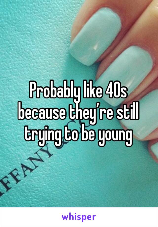 Probably like 40s because they’re still trying to be young 
