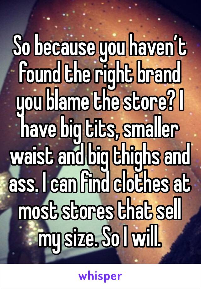 So because you haven’t found the right brand you blame the store? I have big tits, smaller waist and big thighs and ass. I can find clothes at most stores that sell my size. So I will. 