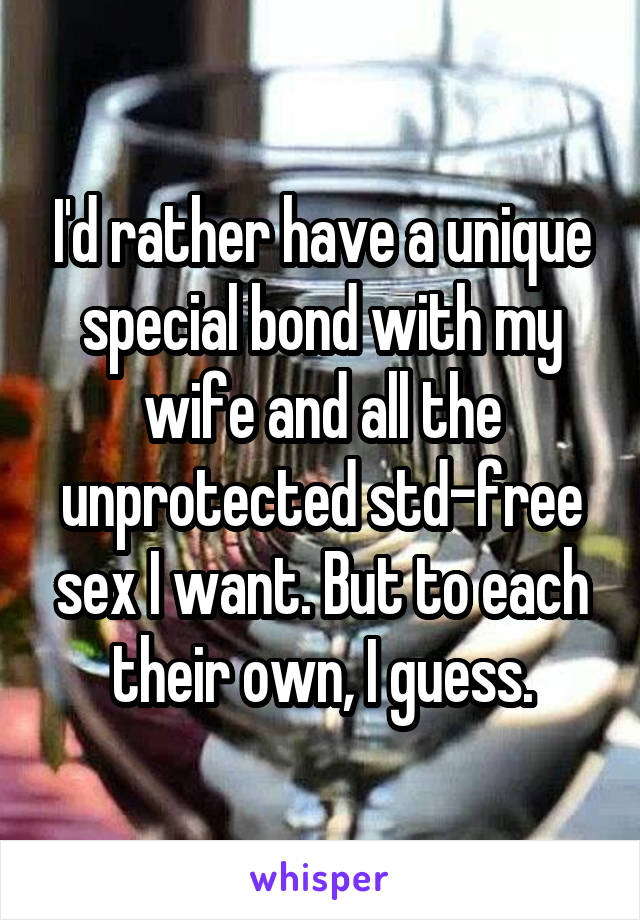 I'd rather have a unique special bond with my wife and all the unprotected std-free sex I want. But to each their own, I guess.