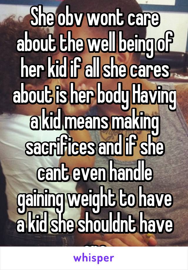 She obv wont care about the well being of her kid if all she cares about is her body Having a kid means making sacrifices and if she cant even handle gaining weight to have a kid she shouldnt have one