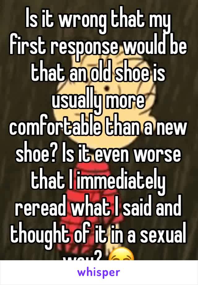Is it wrong that my first response would be that an old shoe is usually more comfortable than a new shoe? Is it even worse that I immediately reread what I said and thought of it in a sexual way? 😂
