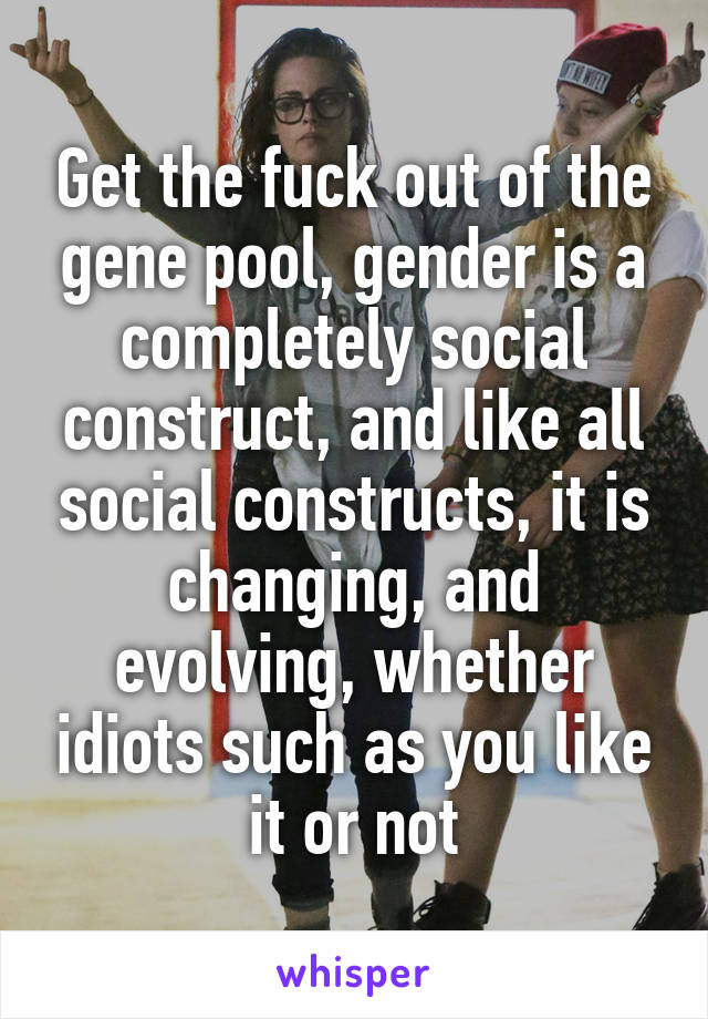 Get the fuck out of the gene pool, gender is a completely social construct, and like all social constructs, it is changing, and evolving, whether idiots such as you like it or not
