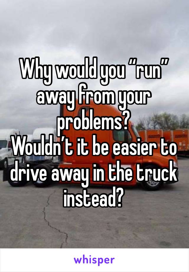 Why would you “run” away from your problems?
Wouldn’t it be easier to drive away in the truck instead?
