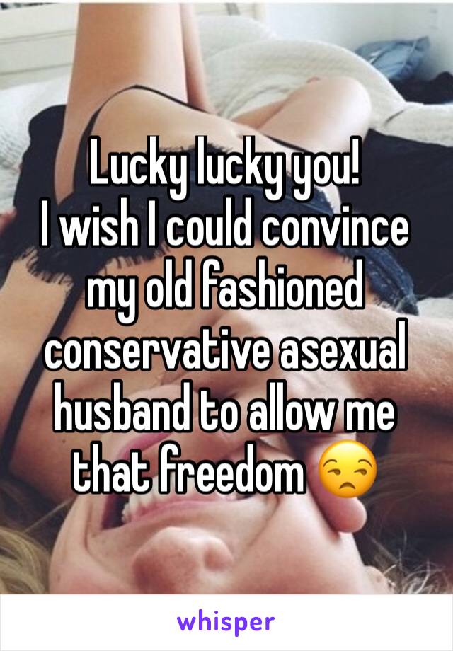 Lucky lucky you!
I wish I could convince my old fashioned conservative asexual husband to allow me that freedom 😒