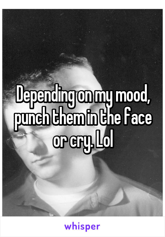 Depending on my mood, punch them in the face or cry. Lol