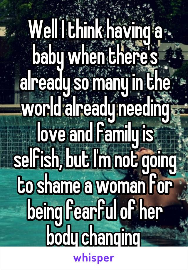 Well I think having a baby when there's already so many in the world already needing love and family is selfish, but I'm not going to shame a woman for being fearful of her body changing 