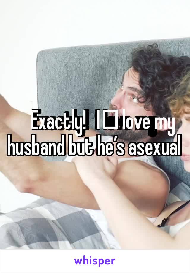 Exactly!  I️ love my husband but he’s asexual 