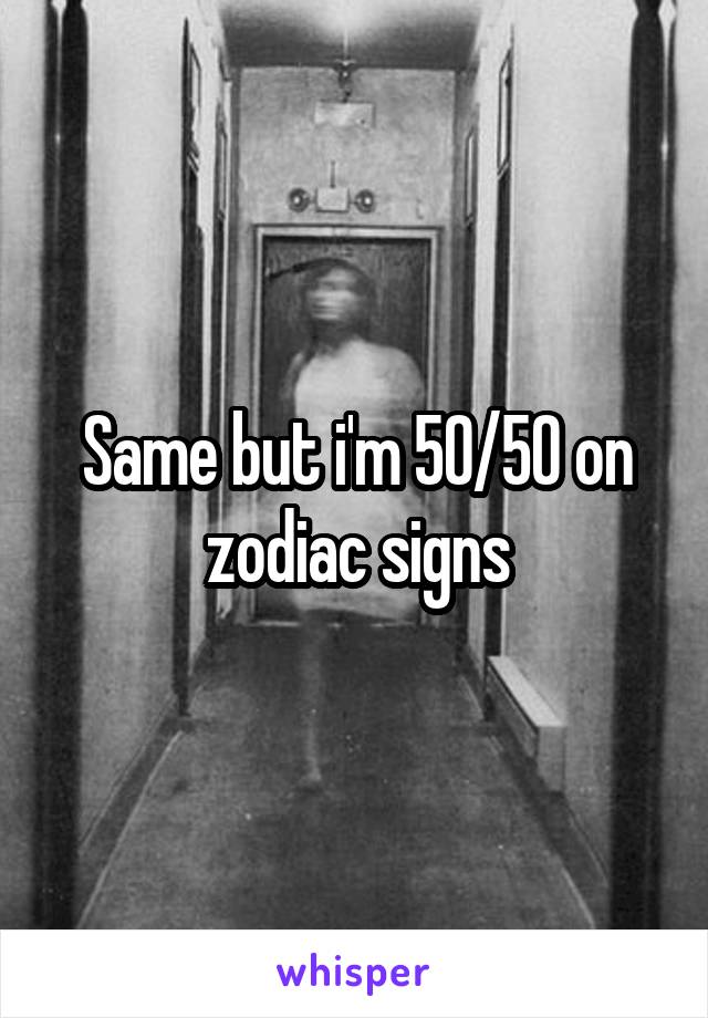 Same but i'm 50/50 on zodiac signs