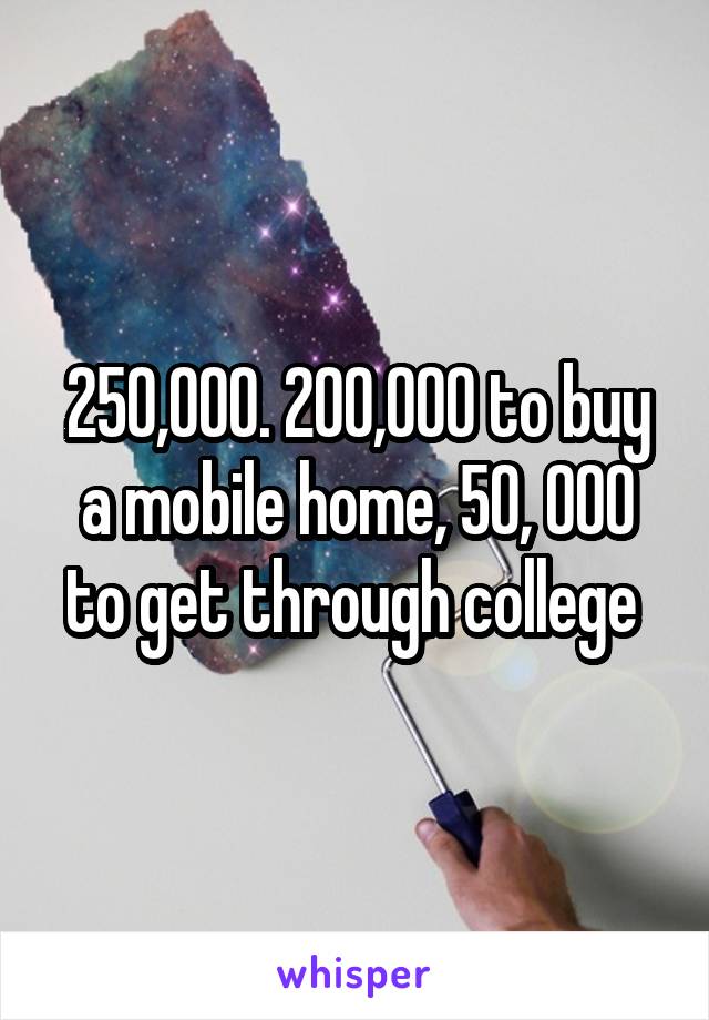 250,000. 200,000 to buy a mobile home, 50, 000 to get through college 