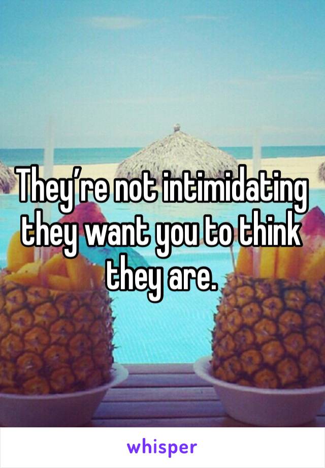 They’re not intimidating they want you to think they are. 
