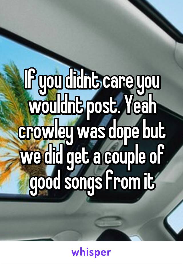 If you didnt care you wouldnt post. Yeah crowley was dope but we did get a couple of good songs from it