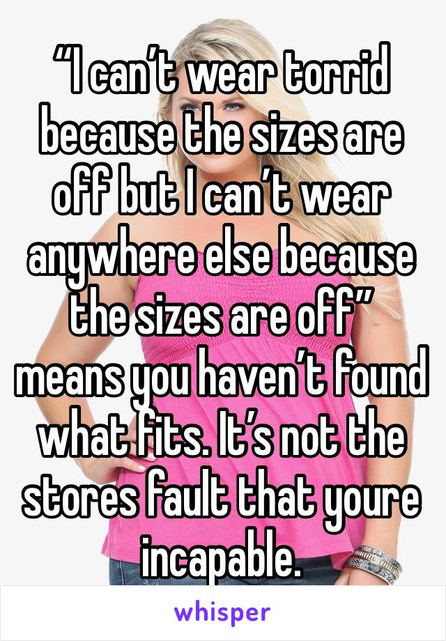 “I can’t wear torrid because the sizes are off but I can’t wear anywhere else because the sizes are off” means you haven’t found what fits. It’s not the stores fault that youre incapable.