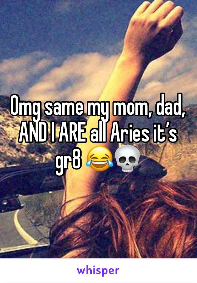 Omg same my mom, dad, AND I ARE all Aries it’s gr8 😂💀