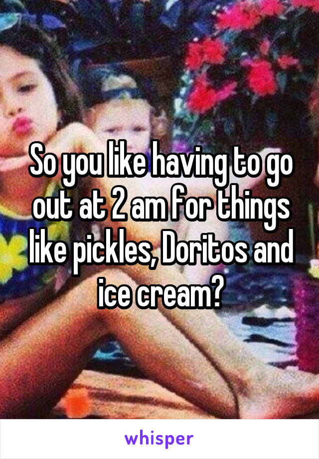 So you like having to go out at 2 am for things like pickles, Doritos and ice cream?