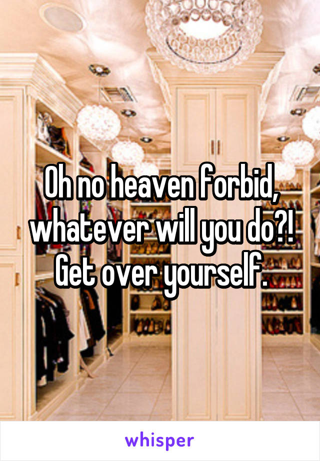 Oh no heaven forbid, whatever will you do?! Get over yourself.