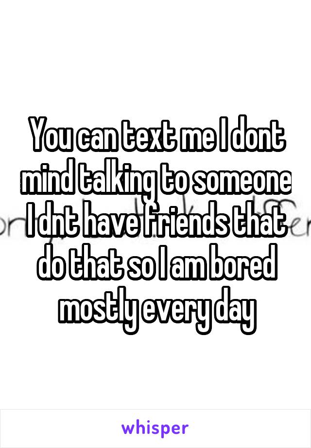 You can text me I dont mind talking to someone I dnt have friends that do that so I am bored mostly every day
