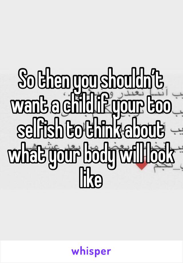 So then you shouldn’t want a child if your too selfish to think about what your body will look like 
