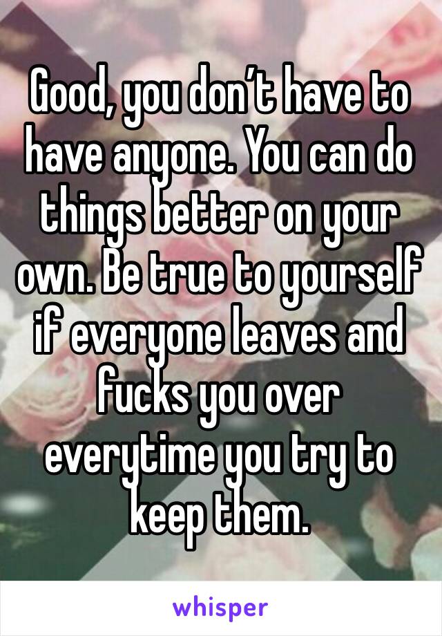 Good, you don’t have to have anyone. You can do things better on your own. Be true to yourself if everyone leaves and fucks you over everytime you try to keep them. 