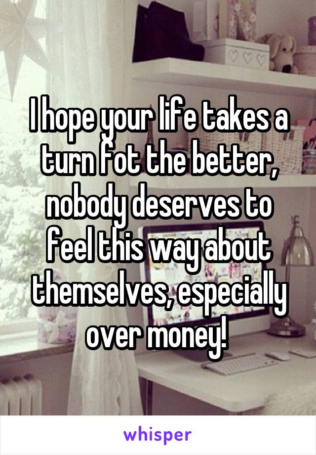 I hope your life takes a turn fot the better, nobody deserves to feel this way about themselves, especially over money! 
