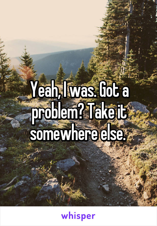 Yeah, I was. Got a problem? Take it somewhere else. 