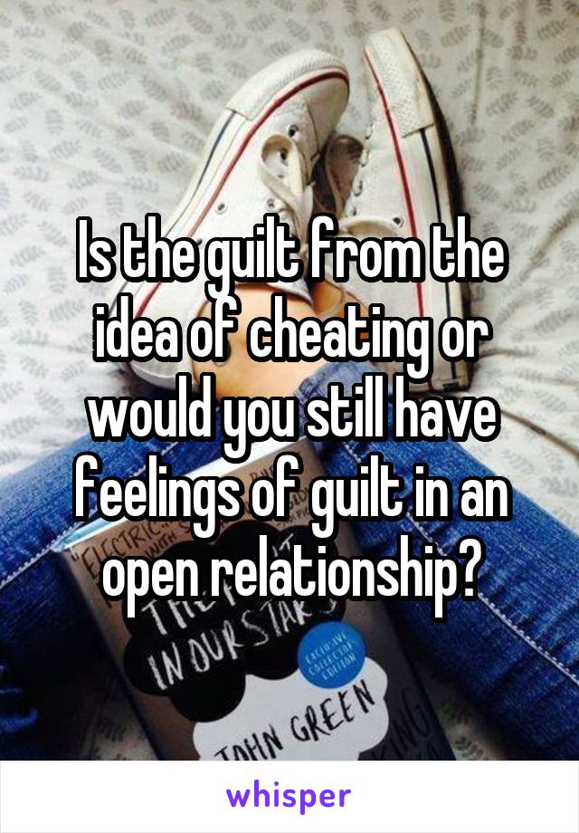 Is the guilt from the idea of cheating or would you still have feelings of guilt in an open relationship?
