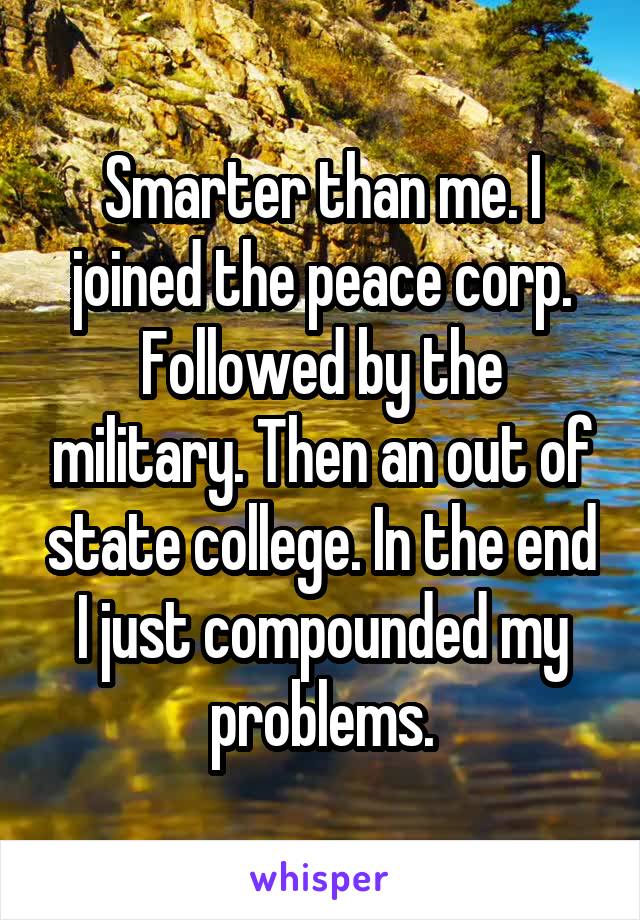 Smarter than me. I joined the peace corp. Followed by the military. Then an out of state college. In the end I just compounded my problems.