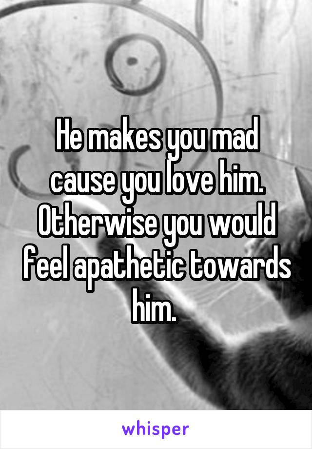 He makes you mad cause you love him. Otherwise you would feel apathetic towards him. 