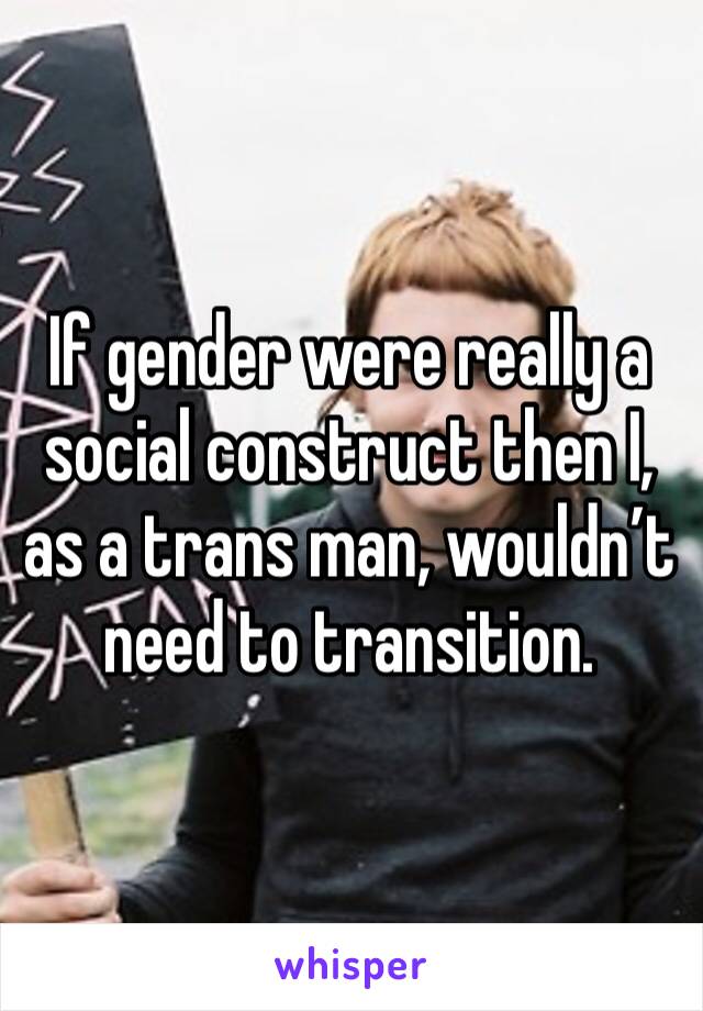 If gender were really a social construct then I, as a trans man, wouldn’t need to transition. 