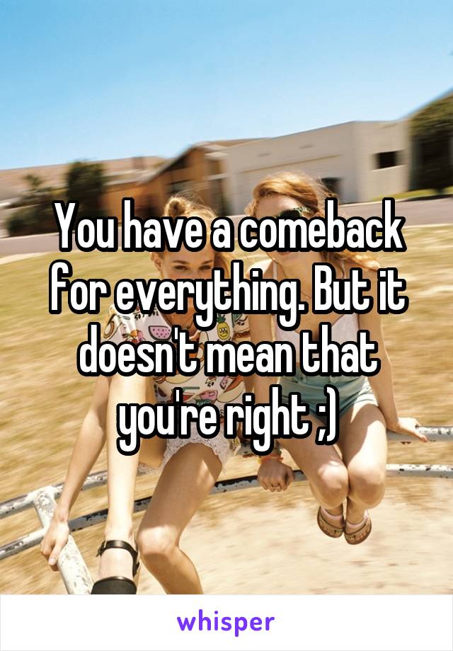 You have a comeback for everything. But it doesn't mean that you're right ;)