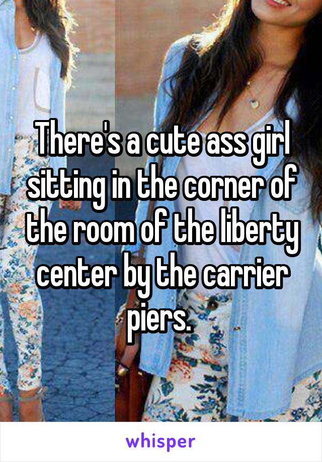 There's a cute ass girl sitting in the corner of the room of the liberty center by the carrier piers. 