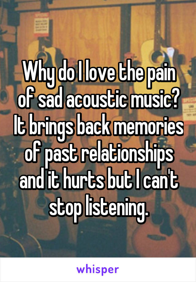 Why do I love the pain of sad acoustic music? It brings back memories of past relationships and it hurts but I can't stop listening.