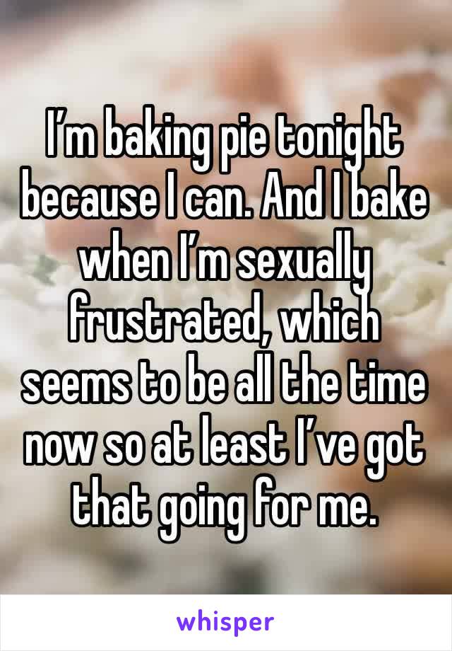 I’m baking pie tonight because I can. And I bake when I’m sexually frustrated, which seems to be all the time now so at least I’ve got that going for me. 