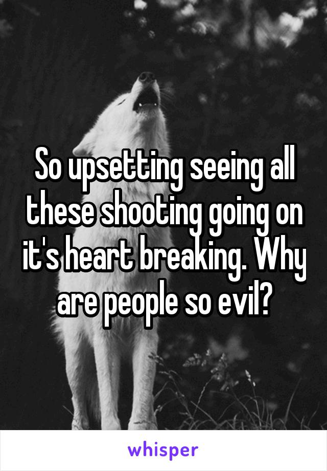 So upsetting seeing all these shooting going on it's heart breaking. Why are people so evil?