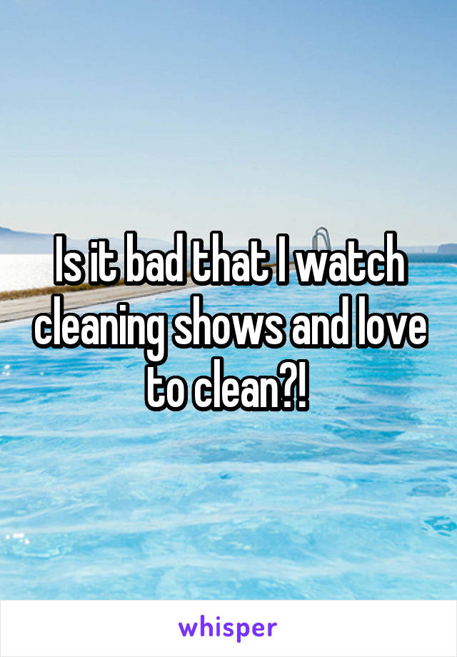 Is it bad that I watch cleaning shows and love to clean?! 