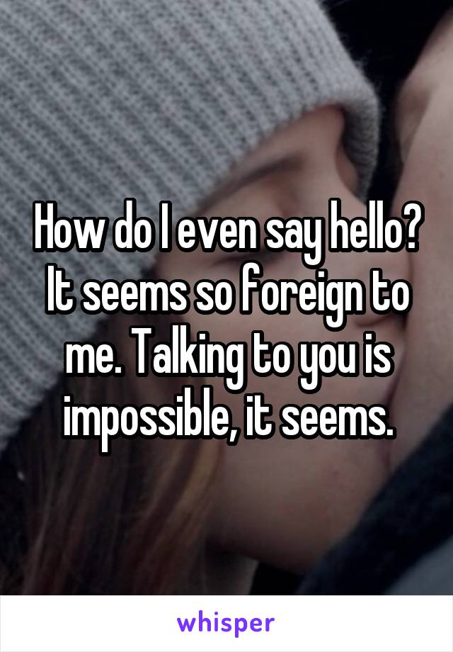 How do I even say hello? It seems so foreign to me. Talking to you is impossible, it seems.
