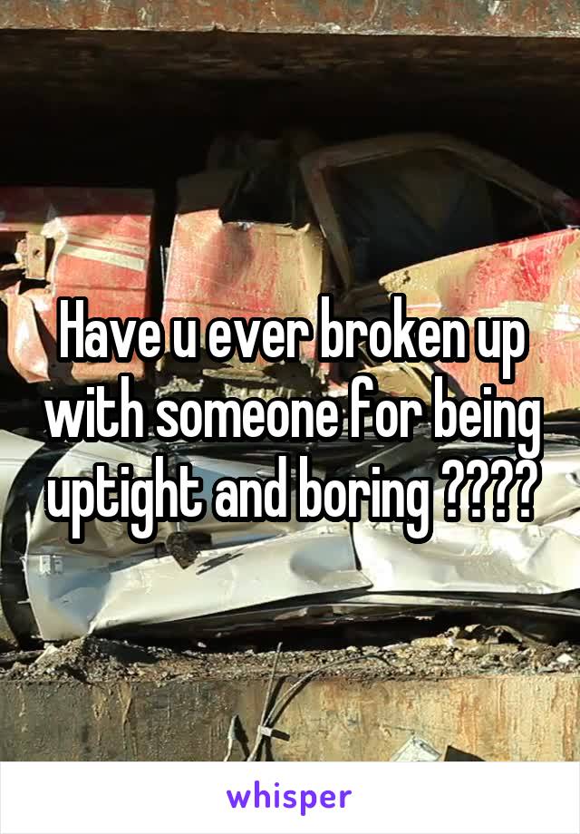 Have u ever broken up with someone for being uptight and boring ????