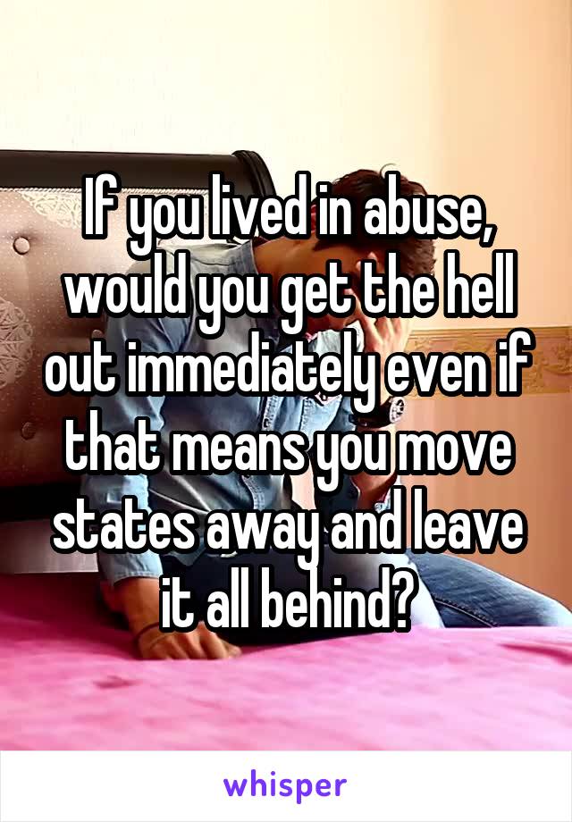 If you lived in abuse, would you get the hell out immediately even if that means you move states away and leave it all behind?