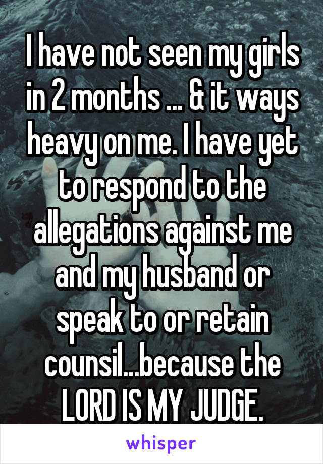 I have not seen my girls in 2 months ... & it ways heavy on me. I have yet to respond to the allegations against me and my husband or speak to or retain counsil...because the LORD IS MY JUDGE.